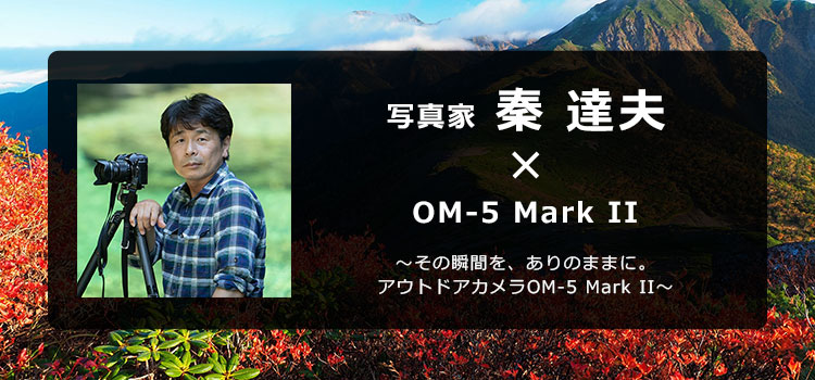 OM-5 Mark II × 写真家 秦 達夫 ～その瞬間を、ありのままに。アウトドアカメラOM-5 Mark II～